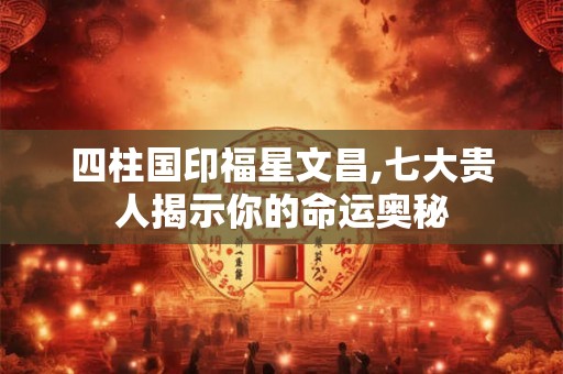 四柱国印福星文昌,七大贵人揭示你的命运奥秘 四柱国印福星文昌,七大贵人揭示你的命运奥秘