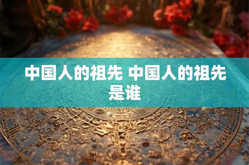 中国人的祖先 中国人的祖先是谁