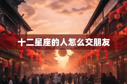 十二星座的人怎么交朋友 十二星座的人怎么交朋友