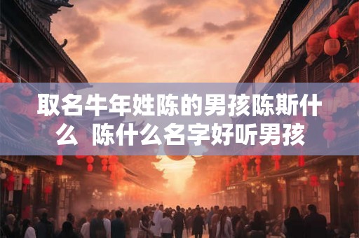 取名牛年姓陈的男孩陈斯什么  陈什么名字好听男孩