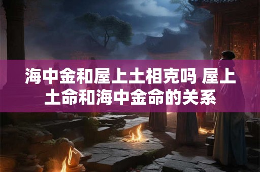 海中金和屋上土相克吗 屋上土命和海中金命的关系 海中金和屋上土相克吗 屋上土命和海中金命的关系