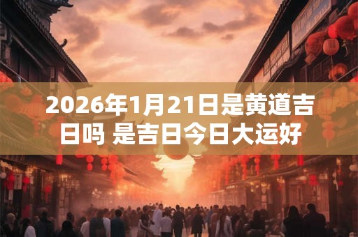 2026年1月21日是黄道吉日吗 是吉日今日大运好