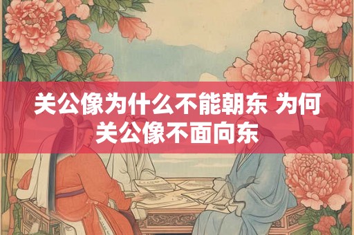 关公像为什么不能朝东 为何关公像不面向东 关公像为什么不能朝东 为何关公像不面向东