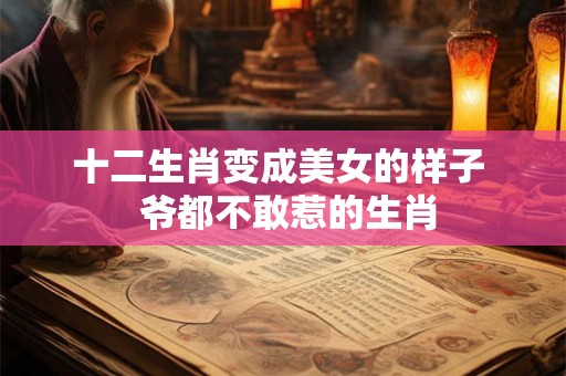 十二生肖变成美女的样子  爷都不敢惹的生肖