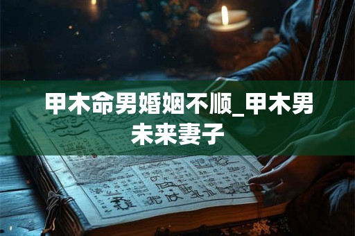 甲木命男婚姻不顺_甲木男未来妻子 甲木命男婚姻不顺_甲木男未来妻子