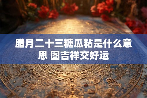 腊月二十三糖瓜粘是什么意思 图吉祥交好运