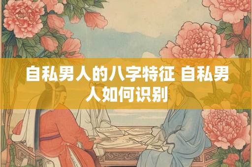 自私男人的八字特征 自私男人如何识别