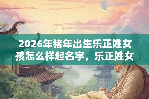 2026年猪年出生乐正姓女孩怎么样起名字，乐正姓女孩好名推荐