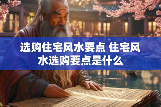 选购住宅风水要点 住宅风水选购要点是什么 选购住宅风水要点 住宅风水选购要点是什么