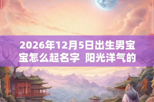 2026年12月5日出生男宝宝怎么起名字  阳光洋气的名字大全
