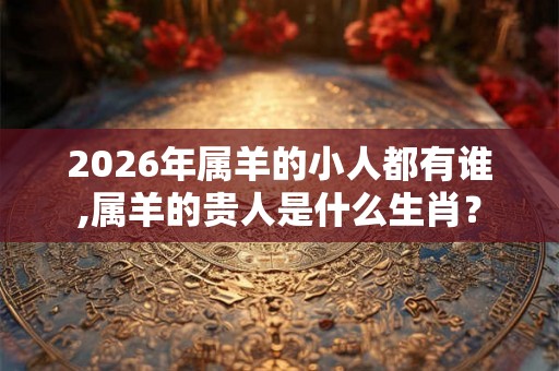 2026年属羊的小人都有谁,属羊的贵人是什么生肖？