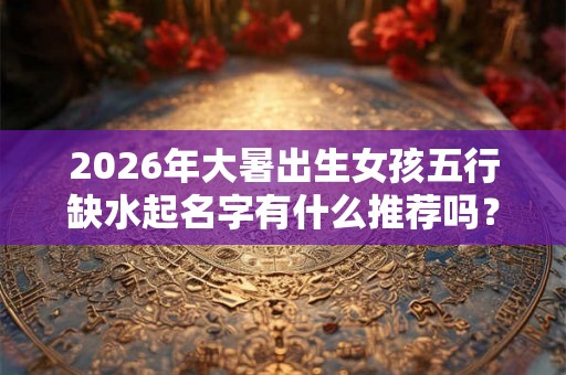 2026年大暑出生女孩五行缺水起名字有什么推荐吗？