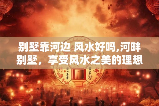 别墅靠河边 风水好吗,河畔别墅，享受风水之美的理想居所