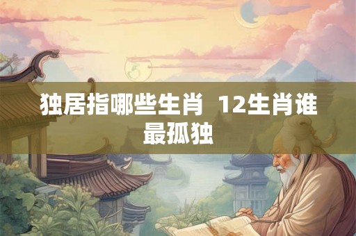 独居指哪些生肖  12生肖谁最孤独