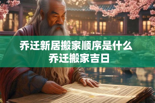 乔迁新居搬家顺序是什么  乔迁搬家吉日