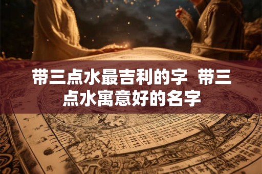 带三点水最吉利的字  带三点水寓意好的名字