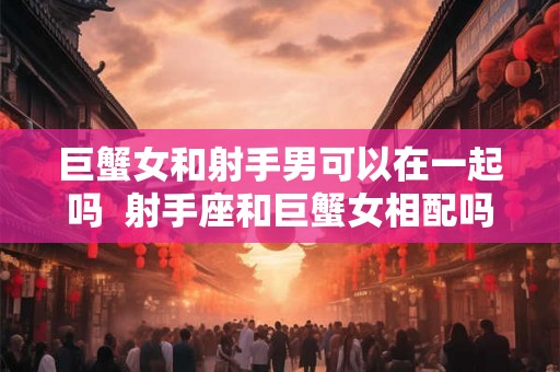 巨蟹女和射手男可以在一起吗  射手座和巨蟹女相配吗