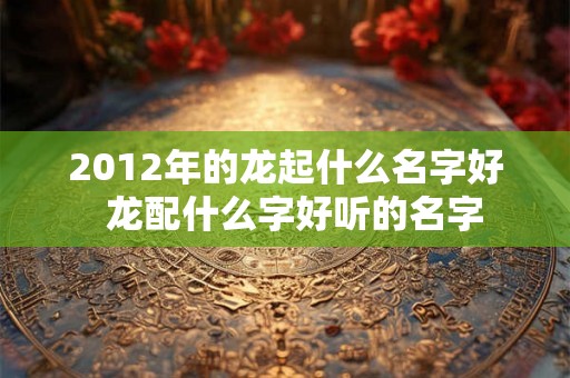 2012年的龙起什么名字好  龙配什么字好听的名字