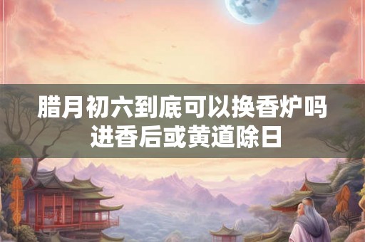 腊月初六到底可以换香炉吗 进香后或黄道除日