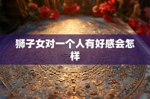 狮子女对一个人有好感会怎样