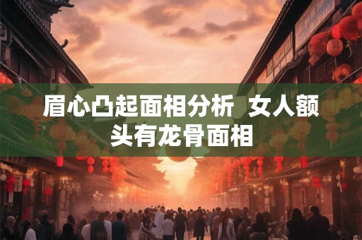 眉心凸起面相分析 女人额头有龙骨面相 眉心凸起面相分析 女人额头有龙骨面相
