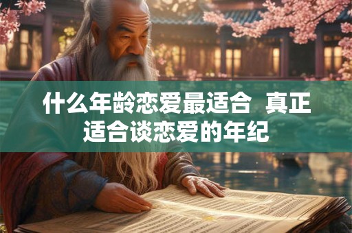 什么年龄恋爱最适合 真正适合谈恋爱的年纪 什么年龄恋爱最适合 真正适合谈恋爱的年纪