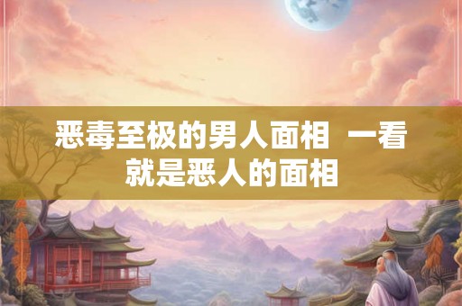 恶毒至极的男人面相  一看就是恶人的面相