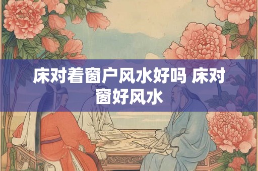 床对着窗户风水好吗 床对窗好风水