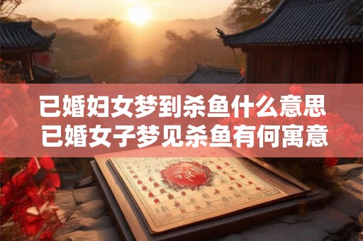 已婚妇女梦到杀鱼什么意思 已婚女子梦见杀鱼有何寓意