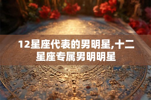 12星座代表的男明星,十二星座专属男明明星