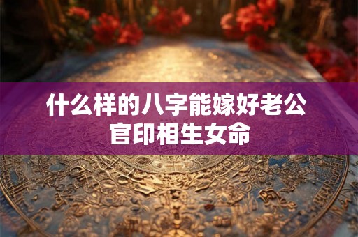 什么样的八字能嫁好老公 官印相生女命