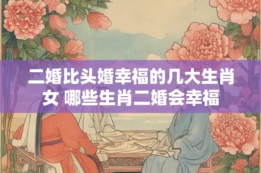 二婚比头婚幸福的几大生肖女 哪些生肖二婚会幸福 二婚比头婚幸福的几大生肖女 哪些生肖二婚会幸福