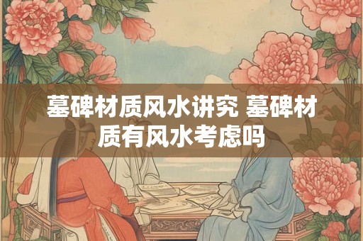 墓碑材质风水讲究 墓碑材质有风水考虑吗