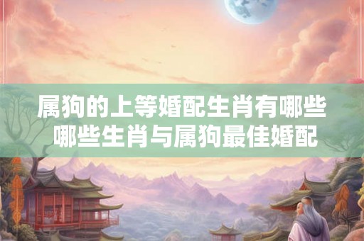 属狗的上等婚配生肖有哪些 哪些生肖与属狗最佳婚配