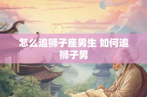 怎么追狮子座男生 如何追狮子男