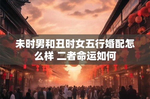未时男和丑时女五行婚配怎么样 二者命运如何