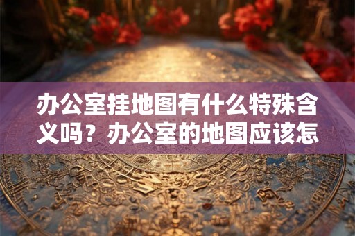 办公室挂地图有什么特殊含义吗？办公室的地图应该怎么挂？
