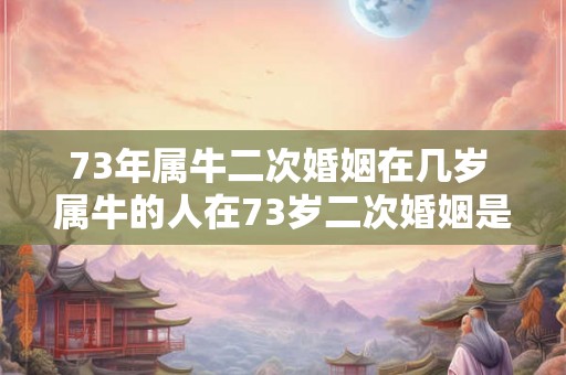 73年属牛二次婚姻在几岁 属牛的人在73岁二次婚姻是否常见如果是通常在哪个年龄段