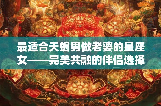 最适合天蝎男做老婆的星座女——完美共融的伴侣选择 最适合天蝎男做老婆的星座女——完美共融的伴侣选择