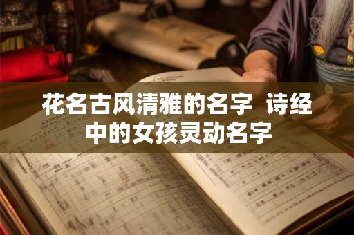 花名古风清雅的名字  诗经中的女孩灵动名字