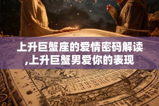 上升巨蟹座的爱情密码解读,上升巨蟹男爱你的表现 上升巨蟹座的爱情密码解读,上升巨蟹男爱你的表现