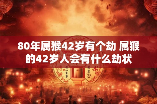 80年属猴42岁有个劫 属猴的42岁人会有什么劫状 80年属猴42岁有个劫 属猴的42岁人会有什么劫状