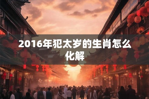2016年犯太岁的生肖怎么化解