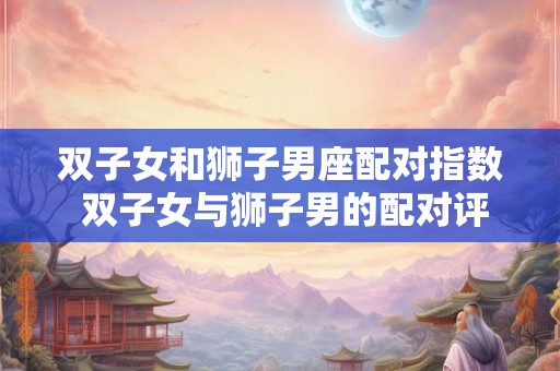 双子女和狮子男座配对指数 双子女与狮子男的配对评分 双子女和狮子男座配对指数 双子女与狮子男的配对评分