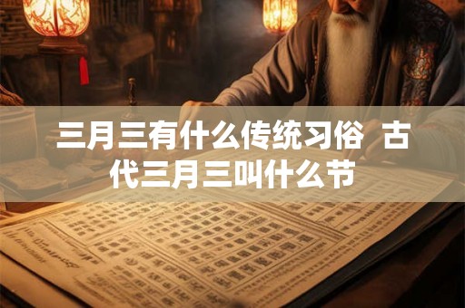 三月三有什么传统习俗 古代三月三叫什么节 三月三有什么传统习俗 古代三月三叫什么节