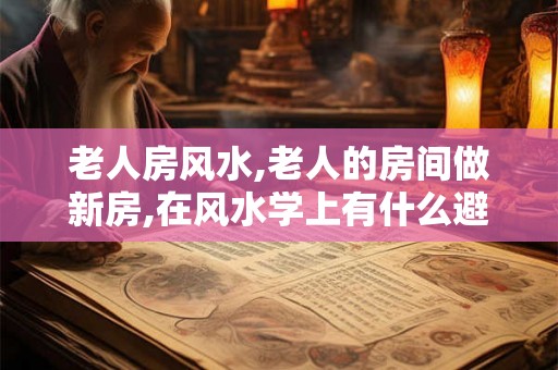 老人房风水,老人的房间做新房,在风水学上有什么避忌