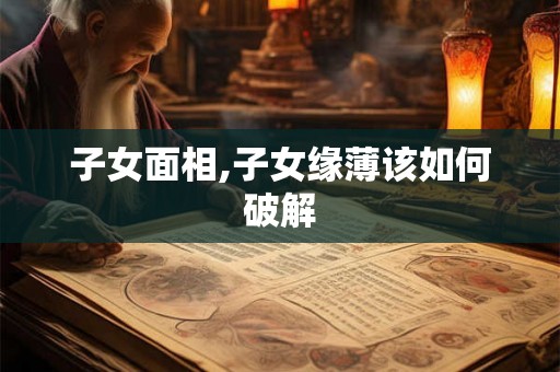 子女面相,子女缘薄该如何破解