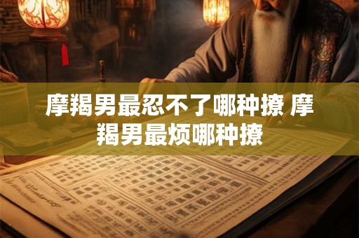 摩羯男最忍不了哪种撩 摩羯男最烦哪种撩