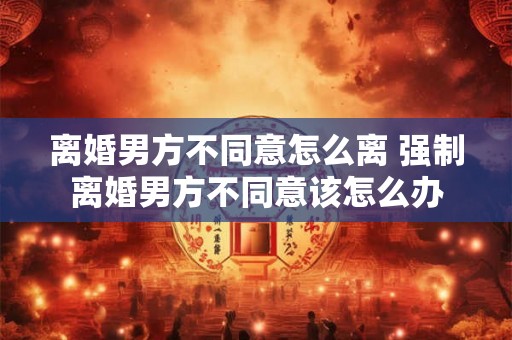 离婚男方不同意怎么离 强制离婚男方不同意该怎么办