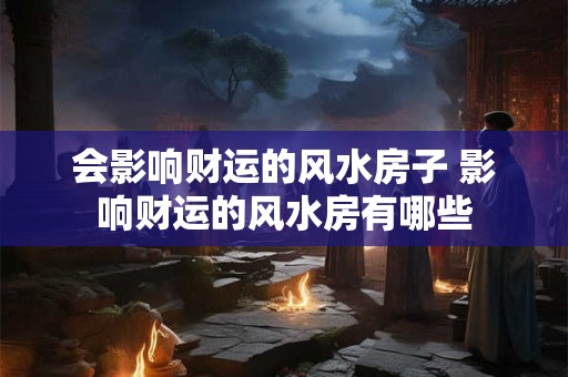 会影响财运的风水房子 影响财运的风水房有哪些